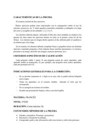 CARACTERÍSTICAS DE LA PRUEBA
El examen constará de diez ejercicios.
Dichos ejercicios podrán estar relacionados con la conjugación verbal, el uso de
artículos, posesivos, etc. Y todos aquellos contenidos estudiados y trabajados a lo largo
del curso y recogidos en las unidades 1, 2, 3, 4 y 5.
Los alumnos deberán repasar utilizando el libro (las cinco unidades ya citadas) y los
apuntes de clase (tanto los ejercicios hechos en clase en la pizarra, como los de las
fichas). Los alumnos que no tengan dichos apuntes al día, deberán pedir el cuaderno a
un alumno que sí los tenga.
En el examen, los alumnos deberán completar frases o pequeños textos con distintas
opciones, responder preguntas o bien redactar frases sencillas (presentarse a sí mismos,
presentar a un amigo, describir una imagen, expresar opiniones, etc.)
CRITERIOS ESPECÍFICOS DE CALIFICACIÓN
Cada pregunta valdrá 1 punto. Si una pregunta consta de varios apartados, cada
apartado tendrá su puntuación. Si, por ejemplo, una pregunta tiene cuatro apartados,
cada uno puntuará un 0’25.
INDICACIONES GENERALES PARA LA CORRECIÓN:
- No se permite respuestas ni a lápiz ni en rojo, sólo se podrá utilizar bolígrafo
azul o negro.
- Todos los apartados, en el examen, tendrán indicado el valor que les
corresponde.
- No se corregirá un examen sin nombre.
- Se pide una presentación limpia y clara y una letra legible.
MATERIA: FRANCÉS
NIVEL: 2ºESO
DURACIÓN: Como máximo 1h.
CONTENIDOS MÍNIMOS DE LA PRUEBA
 Saludar y despedirse. Presentar y presentarse.
 Reconocer e interpretar un diálogo.
 Comprender, pedir y dar información sobre uno mismo y sobre otras personas.
 