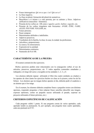  Frases interrogativas: Qu´est-ce que c´est? Qui est-ce?
 La frase negativa.
 La frase en plural, formación del plural de sustantivos.
 Describirse a si mismo o a otra persona, por su carácter y físico. Adjetivos
calificativos (masculino - femenino).
 Presente de los verbos en –ER como s´appeler, parler, habiter, regarder, etc.
 Presente de los verbos irregulares más frecuentes: AVOIR, ÊTRE, FAIRE,
ALLER, POUVOIR, VOULOIR, etc.
 Futuro próximo.
 Passé composé.
 Determinantes definidos e indefinidos.
 Adjetivos posesivos.
 Vocabulario de la familia, la clase, la casa, la ciudad, las profesiones.
 Adverbios y preposiciones.
 La causa y la consecuencia.
 Expresión de la cantidad.
 Determinantes contractos.
 Numerales de 0 al 100.
CARACTERÍSTICAS DE LA PRUEBA
El examen constará de diez ejercicios.
Dichos ejercicios podrán estar relacionados con la conjugación verbal, el uso de
artículos, posesivos, preposiciones, etc. Y todos aquellos contenidos estudiados y
trabajados a lo largo del curso y recogidos en las unidades 1, 2, 3, y 4.
Los alumnos deberán repasar utilizando el libro (las cuatro unidades ya citadas) y
los apuntes de clase (tanto los ejercicios hechos en clase en la pizarra, como los de las
fichas). Los alumnos que no tengan dichos apuntes al día, deberán pedir el cuaderno a
un alumno que sí los tenga.
En el examen, los alumnos deberán completar frases o pequeños textos con distintas
opciones, responder preguntas o bien redactar frases sencillas (describir una imagen,
expresar opiniones, contar un pequeño suceso utilizando el pasado, expresar un
proyecto utilizando el futuro próximo, etc.)
CRITERIOS ESPECÍFICOS DE CALIFICACIÓN
Cada pregunta valdrá 1 punto. Si una pregunta consta de varios apartados, cada
apartado tendrá su puntuación. Si, por ejemplo, una pregunta tiene cuatro apartados,
cada uno puntuará un 0’25.
 