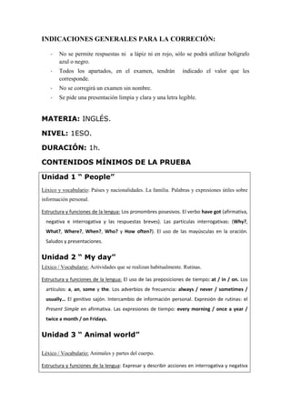 INDICACIONES GENERALES PARA LA CORRECIÓN:
- No se permite respuestas ni a lápiz ni en rojo, sólo se podrá utilizar bolígrafo
azul o negro.
- Todos los apartados, en el examen, tendrán indicado el valor que les
corresponde.
- No se corregirá un examen sin nombre.
- Se pide una presentación limpia y clara y una letra legible.
MATERIA: INGLÉS.
NIVEL: 1ESO.
DURACIÓN: 1h.
CONTENIDOS MÍNIMOS DE LA PRUEBA
Unidad 1 “ People”
Léxico y vocabulario: Países y nacionalidades. La familia. Palabras y expresiones útiles sobre
información personal.
Estructura y funciones de la lengua: Los pronombres posesivos. El verbo have got (afirmativa,
negativa e interrogativa y las respuestas breves). Las partículas interrogativas: (Why?,
What?, Where?, When?, Who? y How often?). El uso de las mayúsculas en la oración.
Saludos y presentaciones.
Unidad 2 “ My day”
Léxico / Vocabulario: Actividades que se realizan habitualmente. Rutinas.
Estructura y funciones de la lengua: El uso de las preposiciones de tiempo: at / in / on. Los
artículos: a, an, some y the. Los adverbios de frecuencia: always / never / sometimes /
usually… El genitivo sajón. Intercambio de información personal. Expresión de rutinas: el
Present Simple en afirmativa. Las expresiones de tiempo: every morning / once a year /
twice a month / on Fridays.
Unidad 3 “ Animal world”
Léxico / Vocabulario: Animales y partes del cuerpo.
Estructura y funciones de la lengua: Expresar y describir acciones en interrogativa y negativa
 