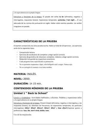 y la equivalencia en su propia lengua.
Estructura y funciones de la lengua: El pasado del verbo to be (afirmativa, negativa e
interrogativa, respuestas breves). Expresiones temporales: yesterday / last night … El uso
adecuado de las normas de puntuación en inglés. Hablar sobre eventos pasados. Los verbos
irregulares en pasado.
CARACTERÍSTICAS DE LA PRUEBA
El examen constará de una única prueba escrita. Habrá un total de 10 ejercicios. .Los ejercicios
serán de los siguientes tipos:
- Comprensión lectora.
- Ejercicios de vocabulario de completar y elegir opción correcta.
- Ejercicios de gramática de relacionar, completar, redactar y elegir opción correcta.
- Redacción incluyendo los respectivos conectores.
- Cada pregunta tiene especificada su puntuación.
- No se permiten respuestas a lápiz, sólo bolígrafo azul o negro. Nunca rojo.
- No se corregirá el examen si no tiene nombre.
MATERIA: INGLÉS.
NIVEL: 2ESO.
DURACIÓN: 1h 15 min.
CONTENIDOS MÍNIMOS DE LA PRUEBA
Unidad 1 “ Back to School”
Léxico y vocabulario: Actividades habituales y aficiones. Palabras y expresiones útiles
y la equivalencia en su propia lengua.
Estructura y funciones de la lengua: Present Simple (afirmativa, negativa e interrogativa, y las
respuestas breves); los adverbios de frecuencia; las expresiones temporales; las partículas
interrogativas (Why?, What?, Where?, When?, Who? y How often?).Expresar gustos y
preferencias: love, like, don’t mind, dislike, hate..
Uso de las mayúsculas.
 