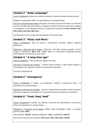 Unidad 2 “ Body Language”
Léxico / Vocabulario: Verbos que muestran emociones. Partes del cuerpo humano y animal.
Palabras y expresiones útiles y la equivalencia en su propia lengua.
Estructura y funciones de la lengua: Preguntar y describir qué está ocurriendo en el momento
en el que se habla. Describir acciones en progreso: el Present Continuous (afirmativa, negativa
e interrogativa, y las respuestas breves); las expresiones temporales (at the moment, now,
after school, every day, right now).
Uso del punto, la coma, el signo de interrogación y el de exclamación.
Unidad 3 “ Music and More”
Léxico / Vocabulario: Tipos de música e instrumentos musicales. Algunos adjetivos
calificativos.
Estructura y funciones de la lengua : Expresar y describir acciones pasadas: el Past
Simple en afirmativa; there was / there were; las expresiones temporales.Utilizar
correctamente los conectores en un texto.
Unidad 4 “ A long time ago”
Léxico / Vocabulario : Libros y películas. Objetos de la casa.
Estructura y funciones de la lengua : Expresar hechos pasados: el Past Simple (negativa e
interrogativa, y las respuestas breves); las expresiones temporales.
Uso de la conjunción so.
Unidad 5 “ Emergency”
Léxico / Vocabulario: El tiempo. Las emergencias. Palabras y expresiones útiles y la
equivalencia en su propia lengua.
Estructuras y funciones de la lengua : Expresar acontecimientos pasados: el Past Continuous
(afirmativa, negativa e interrogativa, y las respuestas breves); las expresiones temporales.
Unidad 6 “ Food, food, food”
Léxico / Vocabulario:La comida. Los cubiertos y utensilios de mesa.Palabras y expresiones
útiles y la equivalencia en su propia lengua.
Estructura y funciones de la lengua: Hablar sobre habilidades. Pedir y conceder
permiso: can, could.
Dar consejos: should. Expresar obligación must y prohibición mustn’t.
Uso de los conectores de secuencia: first, next, then, after that y finally.
 