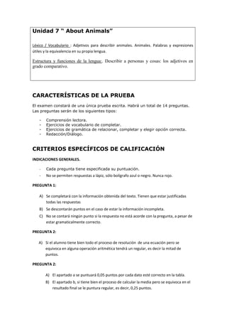 Unidad 7 “ About Animals”
Léxico / Vocabulario : Adjetivos para describir animales. Animales. Palabras y expresiones
útiles y la equivalencia en su propia lengua.
Estructura y funciones de la lengua:. Describir a personas y cosas: los adjetivos en
grado comparativo.
CARACTERÍSTICAS DE LA PRUEBA
El examen constará de una única prueba escrita. Habrá un total de 14 preguntas.
Las preguntas serán de los siguientes tipos:
- Comprensión lectora.
- Ejercicios de vocabulario de completar.
- Ejercicios de gramática de relacionar, completar y elegir opción correcta.
- Redacción/Diálogo.
CRITERIOS ESPECÍFICOS DE CALIFICACIÓN
INDICACIONES GENERALES.
- Cada pregunta tiene especificada su puntuación.
- No se permiten respuestas a lápiz, sólo bolígrafo azul o negro. Nunca rojo.
PREGUNTA 1:
A) Se completará con la información obtenida del texto. Tienen que estar justificadas
todas las respuestas
B) Se descontarán puntos en el caso de estar la información incompleta.
C) No se contará ningún punto si la respuesta no está acorde con la pregunta, a pesar de
estar gramaticalmente correcto.
PREGUNTA 2:
A) Si el alumno tiene bien todo el proceso de resolución de una ecuación pero se
equivoca en alguna operación aritmética tendrá un regular, es decir la mitad de
puntos.
PREGUNTA 2:
A) El apartado a se puntuará 0,05 puntos por cada dato esté correcto en la tabla.
B) El apartado b, si tiene bien el proceso de calcular la media pero se equivoca en el
resultado final se le puntura regular, es decir, 0,25 puntos.
 
