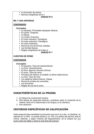  La formación de verbos.
 Normas ortográficas de la v.
UNIDAD Nº 6
MIL Y UNA HISTORIAS
CONTENIDOS
Conceptos
 La epopeya. Principales epopeyas clásicas.
 El cuento. Orígenes.
 La fábula.
 La novela. Evolución.
 El modo indicativo. Paradigma.
 El modo subjuntivo. Paradigma.
 El modo imperativo.
 Norma de uso de formas verbales.
 Las familias léxicas.
 Reglas ortográficas de la letra b.
UNIDAD Nº 7
CUESTIÓN DE RITMO
CONTENIDOS
Conceptos
 El esquema. Tipos de representación.
 La lírica. Características.
 El ritmo. Algunos recursos rítmicos.
 El verso. Tipos de verso.
 Principios de métrica: la sinalefa, la última sílaba tónica.
 La rima. Tipos de rima.
 Los adjetivos determinativos. Clases.
 Norma de empleo de numerales.
 Los formantes.
 Reglas de uso de la coma.
CARACTERÍSTICAS DE LA PRUEBA
1. Un bloque de comprensión lectora.
2. Otro bloque de preguntas teóricas y prácticas sobre el contenido de la
materia, tanto en lo relacionado a la Lengua y a la Literatura.
3. Una redacción.
CRITERIOS ESPECÍFICOS DE CALIFICACIÓN
Cada pregunta tiene señalada la puntuación que se le va a dar, no obstante, se
valorará en un 90% la prueba escrita y un 10% a la actitud del alumno ante la
misma. Además, y según criterios del Departamento, se le restará con 0.1
punto cada dos faltas y sobre la nota final del examen.
 