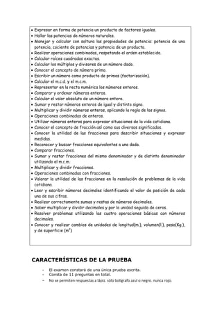  Expresar en forma de potencia un producto de factores iguales.
 Hallar las potencias de números naturales.
 Manejar y calcular con soltura las propiedades de potencia: potencia de una
potencia, cociente de potencias y potencia de un producto.
 Realizar operaciones combinadas, respetando el orden establecido.
 Calcular raíces cuadradas exactas.
 Calcular los múltiplos y divisores de un número dado.
 Conocer el concepto de número primo.
 Escribir un número como producto de primos (factorización).
 Calcular el m.c.d. y el m.c.m.
 Representar en la recta numérica los números enteros.
 Comparar y ordenar números enteros.
 Calcular el valor absoluto de un número entero.
 Sumar y restar números enteros de igual y distinto signo.
 Multiplicar y dividir números enteros, aplicando la regla de los signos.
 Operaciones combinadas de enteros.
 Utilizar números enteros para expresar situaciones de la vida cotidiana.
 Conocer el concepto de fracción así como sus diversos significados.
 Conocer la utilidad de las fracciones para describir situaciones y expresar
medidas.
 Reconocer y buscar fracciones equivalentes a una dada.
 Comparar fracciones.
 Sumar y restar fracciones del mismo denominador y de distinto denominador
utilizando el m.c.m.
 Multiplicar y dividir fracciones.
 Operaciones combinadas con fracciones.
 Valorar la utilidad de las fracciones en la resolución de problemas de la vida
cotidiana.
 Leer y escribir números decimales identificando el valor de posición de cada
una de sus cifras.
 Realizar correctamente sumas y restas de números decimales.
 Saber multiplicar y dividir decimales y por la unidad seguida de ceros.
 Resolver problemas utilizando las cuatro operaciones básicas con números
decimales.
 Conocer y realizar cambios de unidades de longitud(m.), volumen(l.), peso(Kg.),
y de superficie (m2
)
CARACTERÍSTICAS DE LA PRUEBA
- El examen constará de una única prueba escrita.
- Consta de 11 preguntas en total.
- No se permiten respuestas a lápiz. sólo bolígrafo azul o negro. nunca rojo.
 
