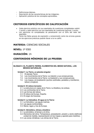 - Definiciones básicas.
- Descripción de las características de las imágenes.
- Aplicación práctica de los conceptos aprendidos.
CRITERIOS ESPECÍFICOS DE CALIFICACIÓN
 Cada ejercicio práctico con sus apartados de cuestiones completadas valdrá
1 punto y cada ejercicio con sus apartados de cuestiones teóricas 1 punto.
 Los ejercicios no completados se penalizarán con el 50% del valor del
apartado.
Tanto los fallos graves de expresión y comprensión como los errores graves
en los ejercicios prácticos podrán llevar a la no calific
MATERIA: CIENCIAS SOCIALES
NIVEL: 1º ESO
DURACIÓN: 1h
CONTENIDOS MÍNIMOS DE LA PRUEBA
BLOQUE II: EL PLANETA TIERRA. ELEMENTOS DEL MEDIO NATURAL. LOS
MEDIOS NATURALES.
Unidad 1: La Tierra, un planeta singular:
1.1. El planeta Tierra.
1.2. Los movimientos de la Tierra. La rotación y sus consecuencias.
1.3. Los movimientos de la Tierra. La traslación y sus consecuencias.
1.4. Los mapas y la localización (puntos cardinales, paralelos y meridianos;
latitud y longitud).
Unidad 2: El relieve terrestre:
2.1. La estructura en capas de la Tierra. La litosfera y la corteza.
2.2. Los continentes de la Tierra.
2.3. Las formas del relieve.
2.4. El relieve de Europa. España.
2.5. El origen de Canarias.
Unidad 3: La hidrosfera. El agua en la Tierra:
3.1. La hidrosfera. Las aguas marinas.
3.2. Las aguas continentales.
3.3. Mares, lagos y ríos de Europa.
Unidad 4: Atmósfera, climas y biosfera:
4.1. La atmósfera, el tiempo y el clima.
4.2. Elementos del clima: Temperatura, precipitación, presión y viento (definición,
unidad de medida, representación en los mapas y aparato para medirlos).
4.3. Las zonas climáticas. Los climas de la Tierra.
 