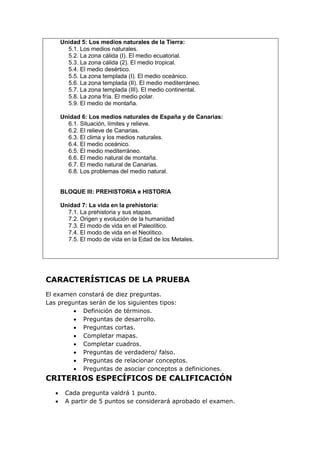 Unidad 5: Los medios naturales de la Tierra:
5.1. Los medios naturales.
5.2. La zona cálida (I). El medio ecuatorial.
5.3. La zona cálida (2). El medio tropical.
5.4. El medio desértico.
5.5. La zona templada (I). El medio oceánico.
5.6. La zona templada (II). El medio mediterráneo.
5.7. La zona templada (III). El medio continental.
5.8. La zona fría. El medio polar.
5.9. El medio de montaña.
Unidad 6: Los medios naturales de España y de Canarias:
6.1. Situación, límites y relieve.
6.2. El relieve de Canarias.
6.3. El clima y los medios naturales.
6.4. El medio oceánico.
6.5. El medio mediterráneo.
6.6. El medio natural de montaña.
6.7. El medio natural de Canarias.
6.8. Los problemas del medio natural.
BLOQUE III: PREHISTORIA e HISTORIA
Unidad 7: La vida en la prehistoria:
7.1. La prehistoria y sus etapas.
7.2. Origen y evolución de la humanidad
7.3. El modo de vida en el Paleolítico.
7.4. El modo de vida en el Neolítico.
7.5. El modo de vida en la Edad de los Metales.
CARACTERÍSTICAS DE LA PRUEBA
El examen constará de diez preguntas.
Las preguntas serán de los siguientes tipos:
 Definición de términos.
 Preguntas de desarrollo.
 Preguntas cortas.
 Completar mapas.
 Completar cuadros.
 Preguntas de verdadero/ falso.
 Preguntas de relacionar conceptos.
 Preguntas de asociar conceptos a definiciones.
CRITERIOS ESPECÍFICOS DE CALIFICACIÓN
 Cada pregunta valdrá 1 punto.
 A partir de 5 puntos se considerará aprobado el examen.
 