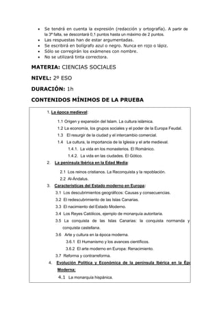  Se tendrá en cuenta la expresión (redacción y ortografía). A partir de
la 3ª falta, se descontará 0,1 puntos hasta un máximo de 2 puntos.
 Las respuestas han de estar argumentadas.
 Se escribirá en bolígrafo azul o negro. Nunca en rojo o lápiz.
 Sólo se corregirán los exámenes con nombre.
 No se utilizará tinta correctora.
MATERIA: CIENCIAS SOCIALES
NIVEL: 2º ESO
DURACIÓN: 1h
CONTENIDOS MÍNIMOS DE LA PRUEBA
1. La época medieval:
1.1 Origen y expansión del Islam. La cultura islámica.
1.2 La economía, los grupos sociales y el poder de la Europa Feudal.
1.3 El resurgir de la ciudad y el intercambio comercial.
1.4 La cultura, la importancia de la Iglesia y el arte medieval.
1.4.1. La vida en los monasterios. El Románico.
1.4.2. La vida en las ciudades. El Gótico.
2. La península Ibérica en la Edad Media:
2.1 Los reinos cristianos. La Reconquista y la repoblación.
2.2 Al-Ándalus.
3. Características del Estado moderno en Europa:
3.1 Los descubrimientos geográficos: Causas y consecuencias.
3.2 El redescubrimiento de las Islas Canarias.
3.3 El nacimiento del Estado Moderno.
3.4 Los Reyes Católicos, ejemplo de monarquía autoritaria.
3.5 La conquista de las Islas Canarias: la conquista normanda y la
conquista castellana.
3.6 Arte y cultura en la época moderna.
3.6.1 El Humanismo y los avances científicos.
3.6.2 El arte moderno en Europa: Renacimiento.
3.7 Reforma y contrarreforma.
4. Evolución Política y Económica de la península Ibérica en la Época
Moderna:
4.1 La monarquía hispánica.
 