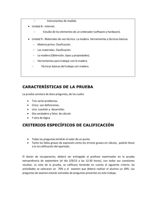  Instrumentos de medida.
 Unidad 8.- Internet.
 Estudio de los elementos de un ordenador (software y hardware).
 Unidad 9.- Materiales de uso técnico. La madera. Herramientas y técnicas básicas.
 Materia prima. Clasificación.
 Los materiales. Clasificación.
 La madera (Obtención, tipos y propiedades).
 Herramientas para trabajar con la madera.
 Técnicas básicas del trabajo con madera.
CARACTERÍSTICAS DE LA PRUEBA
La prueba constara de doce preguntas, de las cuales:
 Tres serán problemas.
 Cinco son definiciones.
 Una cuestión a desarrollar.
 Dos verdadero y falso de cálculo
 Y otra de lógica
CRITERIOS ESPECÍFICOS DE CALIFICACIÓN
 Todas las preguntas tendrán el valor de un punto
 Tanto los fallos graves de expresión como los errores graves en cálculo, podrán llevar
a la no calificación del apartado.
El dosier de recuperacion, deberá ser entregado al profesor examinador en la prueba
extraordinaria de septiembre (el día 2/9/13 a las 12:30 horas), con todas sus cuestiones
resultas. La nota de la prueba, se calificara teniendo en cuenta el siguiente criterio: las
actividades se valoraran un 70% y el examen que deberá realizar el alumno un 30%. Las
preguntas de examen estarán extraídas de preguntas presentes en este trabajo.
 