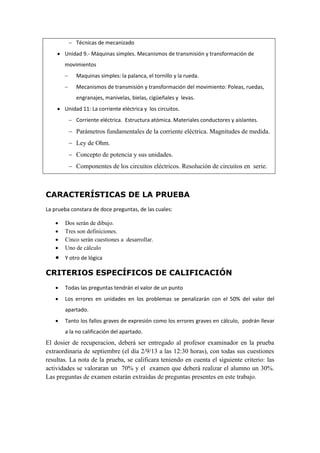  Técnicas de mecanizado
 Unidad 9.- Máquinas simples. Mecanismos de transmisión y transformación de
movimientos
 Maquinas simples: la palanca, el tornillo y la rueda.
 Mecanismos de transmisión y transformación del movimiento: Poleas, ruedas,
engranajes, manivelas, bielas, cigüeñales y levas.
 Unidad 11: La corriente eléctrica y los circuitos.
 Corriente eléctrica. Estructura atómica. Materiales conductores y aislantes.
 Parámetros fundamentales de la corriente eléctrica. Magnitudes de medida.
 Ley de Ohm.
 Concepto de potencia y sus unidades.
 Componentes de los circuitos eléctricos. Resolución de circuitos en serie.
CARACTERÍSTICAS DE LA PRUEBA
La prueba constara de doce preguntas, de las cuales:
 Dos serán de dibujo.
 Tres son definiciones.
 Cinco serán cuestiones a desarrollar.
 Uno de cálculo
 Y otro de lógica
CRITERIOS ESPECÍFICOS DE CALIFICACIÓN
 Todas las preguntas tendrán el valor de un punto
 Los errores en unidades en los problemas se penalizarán con el 50% del valor del
apartado.
 Tanto los fallos graves de expresión como los errores graves en cálculo, podrán llevar
a la no calificación del apartado.
El dosier de recuperacion, deberá ser entregado al profesor examinador en la prueba
extraordinaria de septiembre (el día 2/9/13 a las 12:30 horas), con todas sus cuestiones
resultas. La nota de la prueba, se calificara teniendo en cuenta el siguiente criterio: las
actividades se valoraran un 70% y el examen que deberá realizar el alumno un 30%.
Las preguntas de examen estarán extraídas de preguntas presentes en este trabajo.
 