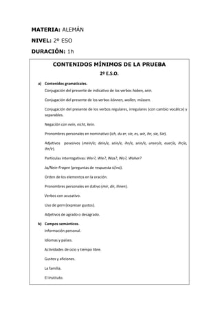 MATERIA: ALEMÁN
NIVEL: 2º ESO
DURACIÓN: 1h
CONTENIDOS MÍNIMOS DE LA PRUEBA
2º E.S.O.
a) Contenidos gramaticales.
Conjugación del presente de indicativo de los verbos haben, sein.
Conjugación del presente de los verbos können, wollen, müssen.
Conjugación del presente de los verbos regulares, irregulares (con cambio vocálico) y
separables.
Negación con nein, nicht, kein.
Pronombres personales en nominativo (ich, du er, sie, es, wir, ihr, sie, Sie).
Adjetivos posesivos (mein/e; dein/e, sein/e, ihr/e, sein/e, unser/e, euer/e, ihr/e,
Ihr/e).
Partículas interrogativas: Wer?, Wie?, Was?, Wo?, Woher?
Ja/Nein-Fragen (preguntas de respuesta sí/no).
Orden de los elementos en la oración.
Pronombres personales en dativo (mir, dir, Ihnen).
Verbos con acusativo.
Uso de gern (expresar gustos).
Adjetivos de agrado o desagrado.
b) Campos semánticos.
Información personal.
Idiomas y países.
Actividades de ocio y tiempo libre.
Gustos y aficiones.
La familia.
El instituto.
 