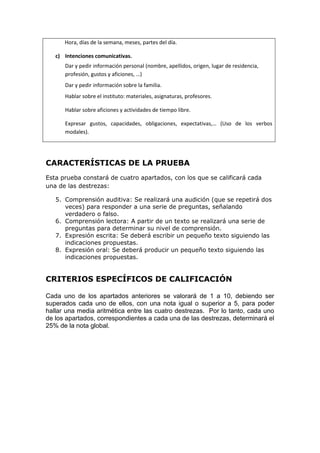 Hora, días de la semana, meses, partes del día.
c) Intenciones comunicativas.
Dar y pedir información personal (nombre, apellidos, origen, lugar de residencia,
profesión, gustos y aficiones, …)
Dar y pedir información sobre la familia.
Hablar sobre el instituto: materiales, asignaturas, profesores.
Hablar sobre aficiones y actividades de tiempo libre.
Expresar gustos, capacidades, obligaciones, expectativas,… (Uso de los verbos
modales).
CARACTERÍSTICAS DE LA PRUEBA
Esta prueba constará de cuatro apartados, con los que se calificará cada
una de las destrezas:
5. Comprensión auditiva: Se realizará una audición (que se repetirá dos
veces) para responder a una serie de preguntas, señalando
verdadero o falso.
6. Comprensión lectora: A partir de un texto se realizará una serie de
preguntas para determinar su nivel de comprensión.
7. Expresión escrita: Se deberá escribir un pequeño texto siguiendo las
indicaciones propuestas.
8. Expresión oral: Se deberá producir un pequeño texto siguiendo las
indicaciones propuestas.
CRITERIOS ESPECÍFICOS DE CALIFICACIÓN
Cada uno de los apartados anteriores se valorará de 1 a 10, debiendo ser
superados cada uno de ellos, con una nota igual o superior a 5, para poder
hallar una media aritmética entre las cuatro destrezas. Por lo tanto, cada uno
de los apartados, correspondientes a cada una de las destrezas, determinará el
25% de la nota global.
 