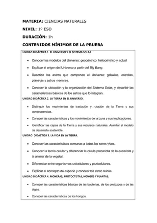MATERIA: CIENCIAS NATURALES
NIVEL: 1º ESO
DURACIÓN: 1h
CONTENIDOS MÍNIMOS DE LA PRUEBA
UNIDAD DIDÁCTICA 1. EL UNIVERSO Y EL SISTEMA SOLAR
 Conocer los modelos del Universo: geocéntrico, heliocéntrico y actual
 Explicar el origen del Universo a partir del Big Bang.
 Describir los astros que componen el Universo: galaxias, estrellas,
planetas y astros menores.
 Conocer la ubicación y la organización del Sistema Solar, y describir las
características básicas de los astros que lo integran.
UNIDAD DIDÁCTICA 2. LA TIERRA EN EL UNIVERSO.
 Distinguir los movimientos de traslación y rotación de la Tierra y sus
consecuencias.
 Conocer las características y los movimientos de la Luna y sus implicaciones.
 Identificar las capas de la Tierra y sus recursos naturales. Asimilar el modelo
de desarrollo sostenible.
UNIDAD DIDÁCTICA 3. LA VIDA EN LA TIERRA.
 Conocer las características comunas a todos los seres vivos.
 Conocer la teoría celular y diferenciar la célula procariota de la eucariota y
la animal de la vegetal.
 Diferenciar entre organismos unicelulares y pluricelulares.
 Explicar el concepto de especie y conocer los cinco reinos.
UNIDAD DIDÁCTICA 4. MONERAS, PROTOCTISTAS, HONGOS Y PLANTAS.
 Conocer las características básicas de las bacterias, de los protozoos y de las
algas.
 Conocer las características de los hongos.
 