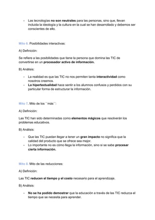 - Las tecnologías ​no son neutrales​ para las personas, sino que, llevan
incluida la ideología y la cultura en la cual se han desarrollado y debemos ser
conscientes de ello.
Mito 6.​ Posibilidades interactivas:
A) Definición:
Se refiere a las posibilidades que tiene la persona que domina las TIC de
convertirse en un ​procesador activo de información.
B) Análisis:
- La realidad es que las TIC no nos permiten tanta ​interactividad​ como
nosotros creemos.
- La hipertextualidad​ hace sentir a los alumnos confusos y perdidos con su
particular forma de estructurar la información.
Mito 7​. Mito de los ``más´´:
A) Definición:
Las TIC han sido determinadas como ​elementos mágicos​ que resolverán los
problemas educativos.
B) Análisis:
- Que las TIC puedan llegar a tener un ​gran impacto​ no significa que la
calidad del producto que se ofrece sea mejor.
- Lo importante no es cómo llega la información, sino si se sabe ​procesar
cierta información.
Mito 8.​ Mito de las reducciones:
A) Definición:
Las TIC ​reducen el tiempo y el costo​ necesario para el aprendizaje.
B) Análisis:
- No se ha podido demostrar​ que la educación a través de las TIC reduzca el
tiempo que se necesita para aprender.
 