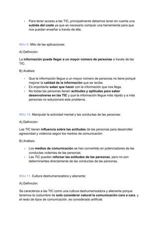 - Para tener acceso a las TIC, principalmente debemos tener en cuenta una
subida del coste​ ya que es necesario comprar una herramienta para que
nos puedan enseñar a través de ella.
Mito 9.​ ​Mito de las aplicaciones:
A) Definición:
La ​información puede llegar a un mayor número de personas​ a través de las
TIC.
B) Análisis:
- Que la información llegue a un mayor número de personas no tiene porqué
mejorar la ​calidad de la información​ que se recibe.
- Es importante ​saber que hacer​ con la información que nos llega.
- No todas las personas tienen​ actitudes y aptitudes para saber
desenvolverse en las TIC​ y que la información llegue más rápido y a más
personas no solucionará este problema.
Mito 10.​ ​Manipular la actividad mental y las conductas de las personas:
A) Definición:
Las TIC tienen ​influencia sobre las actitudes​ de las personas para desarrollar
agresividad y violencia según los medios de comunicación.
B) Análisis:
- Los​ medios de comunicación​ se han convertido en potenciadores de las
conductas violentas de las personas.
- Las TIC pueden ​reforzar las actitudes de las personas​, pero no son
determinantes directamente de las conductas de las personas.
Mito 11.​ ​Cultura deshumanizadora y alienante:
A) Definición:
Se caracteriza a las TIC como una cultura deshumanizadora y alienante porque
tenemos la costumbre de ​solo considerar natural la comunicación cara a cara​, y
el resto de tipos de comunicación, es considerado artificial.
 
