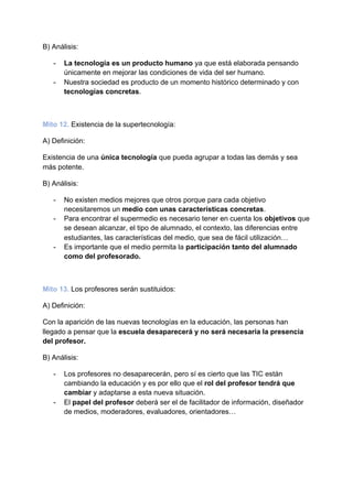 B) Análisis:
- La tecnología es un producto humano​ ya que está elaborada pensando
únicamente en mejorar las condiciones de vida del ser humano.
- Nuestra sociedad es producto de un momento histórico determinado y con
tecnologías concretas​.
Mito 12.​ ​Existencia de la supertecnología:
A) Definición:
Existencia de una​ única tecnología ​que pueda agrupar a todas las demás y sea
más potente.
B) Análisis:
- No existen medios mejores que otros porque para cada objetivo
necesitaremos un ​medio con unas características concretas​.
- Para encontrar el supermedio es necesario tener en cuenta los ​objetivos​ que
se desean alcanzar, el tipo de alumnado, el contexto, las diferencias entre
estudiantes, las características del medio, que sea de fácil utilización…
- Es importante que el medio permita la ​participación tanto del alumnado
como del profesorado.
Mito 13.​ ​Los profesores serán sustituidos:
A) Definición:
Con la aparición de las nuevas tecnologías en la educación, las personas han
llegado a pensar que la ​escuela desaparecerá y no será necesaria la presencia
del profesor.
B) Análisis:
- Los profesores no desaparecerán, pero sí es cierto que las TIC están
cambiando la educación y es por ello que el​ rol del profesor tendrá que
cambiar ​y adaptarse a esta nueva situación.
- El ​papel del profesor​ deberá ser el de facilitador de información, diseñador
de medios, moderadores, evaluadores, orientadores…
 