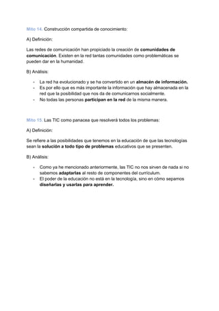 Mito 14.​ ​Construcción compartida de conocimiento:
A) Definición:
Las redes de comunicación han propiciado la creación de ​comunidades de
comunicación​. Existen en la red tantas comunidades como problemáticas se
pueden dar en la humanidad.
B) Análisis:
- La red ha evolucionado y se ha convertido en un​ almacén de información.
- Es por ello que es más importante la información que hay almacenada en la
red que la posibilidad que nos da de comunicarnos socialmente.
- No todas las personas ​participan en la red​ de la misma manera.
Mito 15.​ ​Las TIC como panacea que resolverá todos los problemas:
A) Definición:
Se refiere a las posibilidades que tenemos en la educación de que las tecnologías
sean la ​solución a todo tipo de problemas​ educativos que se presenten.
B) Análisis:
- Como ya he mencionado anteriormente, las TIC no nos sirven de nada si no
sabemos ​adaptarlas​ al resto de componentes del currículum.
- El poder de la educación no está en la tecnología, sino en cómo sepamos
diseñarlas y usarlas para aprender.
 