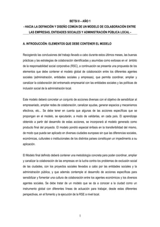 BETSI II – AÑO 1
- HACIA LA DEFINICIÓN Y DISEÑO COMÚN DE UN MODELO DE COLABORACIÓN ENTRE
LAS EMPRESAS, ENTIDADES SOCIALES Y ADMINISTRACIÓN PÚBLICA LOCAL -
A. INTRODUCCIÓN: ELEMENTOS QUE DEBE CONTENER EL MODELO
Recogiendo las conclusiones del trabajo llevado a cabo durante estos últimos meses, las buenas
prácticas y las estrategias de colaboración identificadas y asumidas como exitosas en el ámbito
de la responsabilidad social corporativa (RSC), a continuación se presenta una propuesta de los
elementos que debe contener el modelo global de colaboración entre los diferentes agentes
sociales (administración, entidades sociales y empresas), que permita coordinar, ampliar y
canalizar la colaboración del entramado empresarial con las entidades sociales y las políticas de
inclusión social de la administración local.
Este modelo deberá concretar un conjunto de acciones diversas con el objetivo de sensibilizar al
empresariado, ampliar redes de colaboración, canalizar ayudas, generar espacios y mecanismos
efectivos, etc... Se debe tener en cuenta que algunas de las acciones específicas que se
propongan en el modelo, se ejecutarán, a modo de validarlas, en cada país. El aprendizaje
obtenido a partir del desarrollo de estas acciones, se incorporará al modelo generado como
producto final del proyecto. El modelo pondrá especial énfasis en la transferibilidad del mismo,
de modo que pueda ser aplicado en diversas ciudades europeas sin que las diferencias sociales,
económicas, culturales o institucionales de los distintos países constituyan un impedimento a su
aplicación.
El Modelo final definido deberá contener una metodología concreta para poder coordinar, ampliar
y canalizar la colaboración de las empresas en la lucha contra los problemas de exclusión social
de las ciudades, con los proyectos sociales llevados a cabo por las entidades sociales y la
administración pública, y que además contemple el desarrollo de acciones específicas para
sensibilizar y fomentar una cultura de colaboración entre los agentes económicos y los diversos
agentes sociales. Se debe tratar de un modelo que se da a conocer a la ciudad como un
instrumento global con diferentes líneas de actuación para trabajar, desde estas diferentes
perspectivas, en el fomento y la ejecución de la RSE a nivel local.
1
 