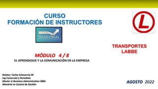 CURSO
FORMACIÓN DE INSTRUCTORES
AGOSTO 2022
1
Relator: Carlos Echeverría M.
Ing Comercial y Periodista
Master in Business Administration MBA
Maestría en Control de Gestión
TRANSPORTES
LABBE
MÓDULO 4 / 8
EL APRENDIZAJE Y LA COMUNICACIÓN EN LA EMPRESA
 