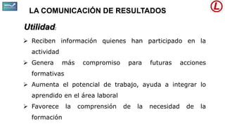 LA COMUNICACIÓN DE RESULTADOS
Utilidad:
 Reciben información quienes han participado en la
actividad
 Genera más compromiso para futuras acciones
formativas
 Aumenta el potencial de trabajo, ayuda a integrar lo
aprendido en el área laboral
 Favorece la comprensión de la necesidad de la
formación
 