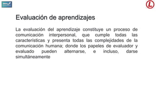 Evaluación de aprendizajes
La evaluación del aprendizaje constituye un proceso de
comunicación interpersonal, que cumple todas las
características y presenta todas las complejidades de la
comunicación humana; donde los papeles de evaluador y
evaluado pueden alternarse, e incluso, darse
simultáneamente
 