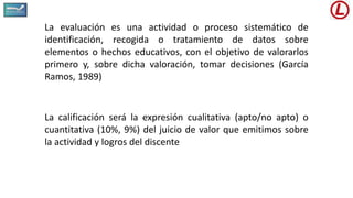 La evaluación es una actividad o proceso sistemático de
identificación, recogida o tratamiento de datos sobre
elementos o hechos educativos, con el objetivo de valorarlos
primero y, sobre dicha valoración, tomar decisiones (García
Ramos, 1989)
La calificación será la expresión cualitativa (apto/no apto) o
cuantitativa (10%, 9%) del juicio de valor que emitimos sobre
la actividad y logros del discente
 