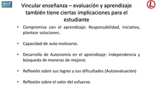 Vincular enseñanza – evaluación y aprendizaje
también tiene ciertas implicaciones para el
estudiante
• Compromiso con el aprendizaje: Responsabilidad, Iniciativa,
plantear soluciones.
• Capacidad de auto motivarse.
• Desarrollo de Autonomía en el aprendizaje: Independencia y
búsqueda de maneras de mejorar.
• Reflexión sobre sus logros y sus dificultades (Autoevaluación)
• Reflexión sobre el valor del esfuerzo.
 