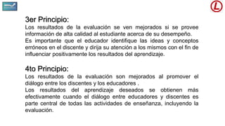 3er Principio:
Los resultados de la evaluación se ven mejorados si se provee
información de alta calidad al estudiante acerca de su desempeño.
Es importante que el educador identifique las ideas y conceptos
erróneos en el discente y dirija su atención a los mismos con el fin de
influenciar positivamente los resultados del aprendizaje.
4to Principio:
Los resultados de la evaluación son mejorados al promover el
diálogo entre los discentes y los educadores .
Los resultados del aprendizaje deseados se obtienen más
efectivamente cuando el diálogo entre educadores y discentes es
parte central de todas las actividades de enseñanza, incluyendo la
evaluación.
 
