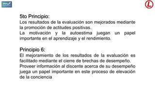 5to Principio:
Los resultados de la evaluación son mejorados mediante
la promoción de actitudes positivas.
La motivación y la autoestima juegan un papel
importante en el aprendizaje y el rendimiento.
Principio 6:
El mejoramiento de los resultados de la evaluación es
facilitado mediante el cierre de brechas de desempeño.
Proveer información al discente acerca de su desempeño
juega un papel importante en este proceso de elevación
de la conciencia
 