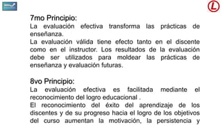 7mo Principio:
La evaluación efectiva transforma las prácticas de
enseñanza.
La evaluación válida tiene efecto tanto en el discente
como en el instructor. Los resultados de la evaluación
debe ser utilizados para moldear las prácticas de
enseñanza y evaluación futuras.
8vo Principio:
La evaluación efectiva es facilitada mediante el
reconocimiento del logro educacional .
El reconocimiento del éxito del aprendizaje de los
discentes y de su progreso hacia el logro de los objetivos
del curso aumentan la motivación, la persistencia y
 