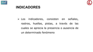 INDICADORES
 Los indicadores, consisten en señales,
rastros, huellas, pistas, a través de las
cuales se aprecia la presencia o ausencia de
un determinado fenómeno
 
