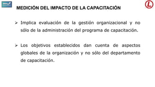 MEDICIÓN DEL IMPACTO DE LA CAPACITACIÓN
 Implica evaluación de la gestión organizacional y no
sólo de la administración del programa de capacitación.
 Los objetivos establecidos dan cuenta de aspectos
globales de la organización y no sólo del departamento
de capacitación.
 