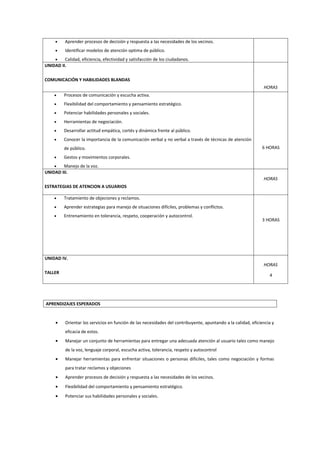 •    Aprender procesos de decisión y respuesta a las necesidades de los vecinos.
     •    Identificar modelos de atención optima de público.
    •    Calidad, eficiencia, efectividad y satisfacción de los ciudadanos.
UNIDAD II.

COMUNICACIÓN Y HABILIDADES BLANDAS
                                                                                                                HORAS
     •    Procesos de comunicación y escucha activa.
     •    Flexibilidad del comportamiento y pensamiento estratégico.
     •    Potenciar habilidades personales y sociales.
     •    Herramientas de negociación.
     •    Desarrollar actitud empática, cortés y dinámica frente al público.
     •    Conocer la importancia de la comunicación verbal y no verbal a través de técnicas de atención
          de público.                                                                                          6 HORAS

     •    Gestos y movimientos corporales.
    •   Manejo de la voz.
UNIDAD III.
                                                                                                                HORAS
ESTRATEGIAS DE ATENCION A USUARIOS

     •    Tratamiento de objeciones y reclamos.
     •    Aprender estrategias para manejo de situaciones difíciles, problemas y conflictos.
     •    Entrenamiento en tolerancia, respeto, cooperación y autocontrol.
                                                                                                               3 HORAS




UNIDAD IV.
                                                                                                                HORAS
TALLER
                                                                                                                   4




APRENDIZAJES ESPERADOS


     •    Orientar los servicios en función de las necesidades del contribuyente, apuntando a la calidad, eficiencia y
          eficacia de estos.
     •    Manejar un conjunto de herramientas para entregar una adecuada atención al usuario tales como manejo
          de la voz, lenguaje corporal, escucha activa, tolerancia, respeto y autocontrol
     •    Manejar herramientas para enfrentar situaciones o personas difíciles, tales como negociación y formas
          para tratar reclamos y objeciones
     •    Aprender procesos de decisión y respuesta a las necesidades de los vecinos.
     •    Flexibilidad del comportamiento y pensamiento estratégico.
     •    Potenciar sus habilidades personales y sociales.
 