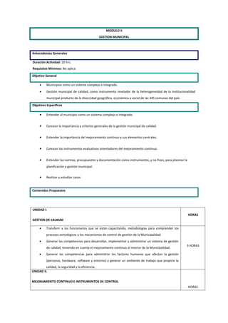 MODULO II
                                                  GESTION MUNICIPAL



Antecedentes Generales

Duración Actividad: 20 hrs.
Requisitos Mínimos: No aplica

Objetivo General

     •    Municipios como un sistema complejo e integrado.
     •    Gestión municipal de calidad, como instrumento nivelador de la heterogeneidad de la institucionalidad
          municipal producto de la diversidad geográfica, económica y social de las 345 comunas del país.

Objetivos Específicos

     •    Entender al municipio como un sistema complejo e integrado.


     •    Conocer la importancia y criterios generales de la gestión municipal de calidad.


     •    Entender la importancia del mejoramiento continuo y sus elementos centrales.


     •    Conocer los instrumentos evaluativos orientadores del mejoramiento continuo.


     •    Entender las normas, presupuestos y documentación como instrumentos, y no fines, para plasmar la
          planificación y gestión municipal.


     •    Realizar y estudiar casos.


Contenidos Propuestos




UNIDAD I.
                                                                                                             HORAS
GESTION DE CALIDAD

     •    Transferir a los funcionarios que se están capacitando, metodologías para comprender los
          procesos estratégicos y los mecanismos de control de gestión de la Municipalidad.
     •    Generar las competencias para desarrollar, implementar y administrar un sistema de gestión
                                                                                                            3 HORAS
          de calidad, teniendo en cuenta el mejoramiento continuo al interior de la Municipalidad.
     •    Generar las competencias para administrar los factores humanos que afectan la gestión
          (personas, hardware, software y entorno) y generar un ambiente de trabajo que propicie la
         calidad, la seguridad y la eficiencia.
UNIDAD II.

MEJORAMIENTO CONTINUO E INSTRUMENTOS DE CONTROL
                                                                                                             HORAS
 