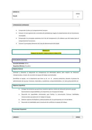 UNIDAD IV.
                                                                                                              HORAS
TALLER
                                                                                                                4




APRENDIZAJES ESPERADOS


     •   Comprender la ética y el comportamiento humano.
     •   Conocer el marco general de la normativa de probidad que regula el comportamiento de los funcionarios
         municipales.
     •   Comprender los principales elementos de la ley de transparencia y los deberes que ella implica para el
         comportamiento funcionario.
     •   Conocer lo principales elementos de la ley de administración del estado.




                                                    MODULO IV
                                TRABAJO EN EQUIPO Y RESOLUCION DE CONFLICTOS



Antecedentes Generales

Duración Actividad: 10 hrs.
Requisitos Mínimos: No aplica

Objetivo General

Estimular y fomentar la adquisición de competencias de efectividad laboral, para mejorar las relaciones
interpersonales, a través, de una visión de equipo de trabajo automotivados.

Sensibilizar al equipo en la importancia que tiene su rol en el         proceso productivo, durante el proceso de
administración de recursos humanos, materiales y económicos, comprometiéndolos a la toma activa de dicho rol.


Objetivos Específicos

         •    Entregar herramientas que permitan mantener óptimos niveles de motivación personal y grupal,
              favoreciendo la responsabilidad y el compromiso con el equipo de trabajo.
         •    Desarrollo de capacidades emocionales para facilitar la comunicación Entrenar habilidades
              interaccionales que potencien el trabajo en equipo.
         •    Detectar aspectos facilitadores y obstaculizadores de los participantes en el rol de líderes.
         •    Desarrollar las habilidades para la resolución de conflictos en equipos de trabajo.




Contenidos Propuestos




UNIDAD I.                                                                                                     HORAS
 