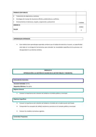 TRABAJO CON PUBLICO

•   Tratamiento de objeciones y reclamos.
•   Estrategias de manejo de situaciones difíciles, problemáticas y conflictos.
•   Entrenamiento en tolerancia, respeto, cooperación y autocontrol.
                                                                                                            4 HORAS
UNIDAD IV.
                                                                                                            HORAS
TALLER
                                                                                                               4




APRENDIZAJES ESPERADOS


     •   Este módulo tiene aprendizajes esperados similares que el módulo de atención al usuario, su especificidad
         está dada en la entrega de herramientas para entender las necesidades específicas de las personas con
         discapacidad en sus distintos ámbitos.




                                                     MODULO VI
                INTRODUCCIÓN A LA GESTIÓN DE CALIDAD EN EL SECTOR PÚBLICO Y MUNICIPAL



Antecedentes Generales

Duración Actividad: 10 hrs.
Requisitos Mínimos: No aplica

Objetivo General

     •   Conocer la importancia de la Gestión de Calidad en el ámbito público y municipal.


Objetivos Específicos

     •   Conocer la importancia de la Gestión de Calidad en el ámbito de la modernización del Estado.

     •   Comprender los conceptos de calidad, excelencia y servicios en el contexto público y municipal.


     •   Conocer los modelos normativos vigentes.


Contenidos Propuestos
 