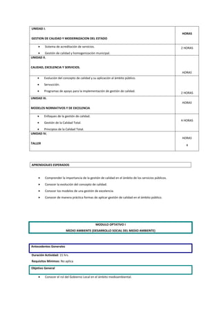 UNIDAD I.
                                                                                                       HORAS
GESTION DE CALIDAD Y MODERNIZACION DEL ESTADO

     •    Sistema de acreditación de servicios.                                                        2 HORAS
    •    Gestión de calidad y homogenización municipal.
UNIDAD II.

CALIDAD, EXCELENCIA Y SERVICIOS.
                                                                                                       HORAS
    •    Evolución del concepto de calidad y su aplicación al ámbito público.
    •    Servucción.
    •    Programas de apoyo para la implementación de gestión de calidad.
                                                                                                       2 HORAS
UNIDAD III.
                                                                                                       HORAS
MODELOS NORMATIVOS Y DE EXCELENCIA

    •    Enfoques de la gestión de calidad.
                                                                                                       4 HORAS
    •    Gestión de la Calidad Total.
    •   Principios de la Calidad Total.
UNIDAD IV.
                                                                                                       HORAS
TALLER
                                                                                                          4




APRENDIZAJES ESPERADOS


     •    Comprender la importancia de la gestión de calidad en el ámbito de los servicios públicos.
     •    Conocer la evolución del concepto de calidad.
     •    Conocer los modelos de una gestión de excelencia.
     •    Conocer de manera práctica formas de aplicar gestión de calidad en el ámbito público.




                                                  MODULO OPTATIVO I
                         MEDIO AMBIENTE (DESARROLLO SOCIAL DEL MEDIO AMBIENTE)



Antecedentes Generales

Duración Actividad: 15 hrs.
Requisitos Mínimos: No aplica

Objetivo General

     •    Conocer el rol del Gobierno Local en el ámbito medioambiental.
 