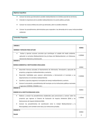 Objetivos Específicos

     •   Conocer las tareas que demanda la variable medioambiental en el ámbito social de los territorios.

     •   Entender la importancia de la variable medioambiental en la acción pública y privada.


     •   Conocer los nuevos ámbitos de acción que demanda y abre la variable ambiental.


     •   Conocer los procedimientos administrativos para responder a las demandas de la nueva institucionalidad
         ambiental.


Contenidos Propuestos




UNIDAD I.
                                                                                                             HORAS
NORMAS Y ESPACIOS PARA ACTUAR

     •      Evaluar y ejecutar acciones concretas que contribuyan al cuidado del medio ambiente,
                                                                                                             4 HORAS
         aplicando la normativa Medioambiental (Ley de Bases del Medioambiente) y la Ordenanza
         General de Urbanismo y Construcción.
UNIDAD II.

MANEJO AMBIENTAL E INSTITUCIONES VINCULADAS
                                                                                                             HORAS
    •    Desarrollar técnicas asociadas al levantamiento de información, formulación y ejecución de
         proyectos y programas medioambientales y sanitarios.
    •    Desarrollar habilidades para asesorar administrativa y técnicamente al municipio y sus
                                                                                                             4 HORAS
         departamentos en la temática medioambiental.
    •    Coordinar y ejecutar programas municipales de manejo medioambiental y sanitario.
    •    Conocer la vinculación y procedimientos del municipio con las instituciones públicas nacionales
        y regionales (COREMA, CONAMA, etc.).
UNIDAD III.
                                                                                                             HORAS
DEBERES DE LA INSTITUCIONALIDAD LOCAL

    •    Elaborar y conocer los procedimientos establecidos para pronunciarse y conocer sobre los
                                                                                                             5 HORAS
         proyectos que ingresan al Sistema de Evaluación de Impacto Ambiental (SEIA) y las
         Declaraciones de Impacto Ambiental (DIA).
    •    Conocer los procedimientos de coordinación entre la Unidad Medioambiental y la
         Municipalidad, como también entre ésta y las instituciones privadas.

UNIDAD IV.
                                                                                                             HORAS
TALLER
                                                                                                                4
 