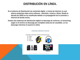 DISTRIBUCIÓN EN LÍNEA.
Es el sistema de Distribución de contenido digital a través de Internet, lo cual
abarca productos tales como software , televisión, música y libros. Desde la
década de 2000 se ha masificado debido a la propagación de la conexión a
Internet de banda ancha.
Existen dos sistemas de distribución digital: la descarga de archivos y el streaming,
según si el archivo se descarga por completo antes de ser accedido, o si se
descarga mientras el usuario lo utiliza
 