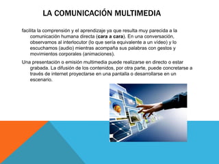 LA COMUNICACIÓN MULTIMEDIA
facilita la comprensión y el aprendizaje ya que resulta muy parecida a la
comunicación humana directa (cara a cara). En una conversación,
observamos al interlocutor (lo que sería equivalente a un vídeo) y lo
escuchamos (audio) mientras acompaña sus palabras con gestos y
movimientos corporales (animaciones).
Una presentación o emisión multimedia puede realizarse en directo o estar
grabada. La difusión de los contenidos, por otra parte, puede concretarse a
través de internet proyectarse en una pantalla o desarrollarse en un
escenario.
 