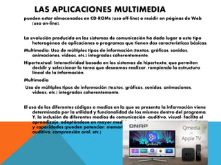 LAS APLICACIONES MULTIMEDIA
pueden estar almacenados en CD-ROMs (uso off-line) o residir en páginas de Web
(uso on-line).
La evolución producida en los sistemas de comunicación ha dado lugar a este tipo
heterogéneo de aplicaciones o programas que tienen dos características básicas:
Multimedia: Uso de múltiples tipos de información (textos, gráficos, sonidos,
animaciones, videos, etc.) integrados coherentemente.
Hipertextual: Interactividad basada en los sistemas de hipertexto, que permiten
decidir y seleccionar la tarea que deseamos realizar, rompiendo la estructura
lineal de la información.
Multimedia
Uso de múltiples tipos de información (textos, gráficos, sonidos, animaciones,
videos, etc.) integrados coherentemente.
El uso de los diferentes códigos o medios en la que se presenta la información viene
determinado por la utilidad y funcionalidad de los mismos dentro del programa.
Y, la inclusión de diferentes medios de comunicación -auditivo, visual- facilita el
aprendizaje, adaptándose en mayor medida a los sujetos, a sus características
y capacidades (pueden potenciar: memoria visual, comprensión visual, memoria
auditiva, comprensión oral, etc.)
 