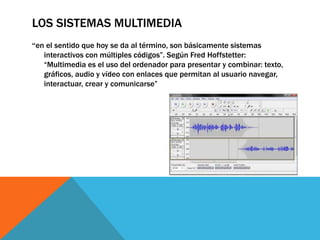 LOS SISTEMAS MULTIMEDIA
“en el sentido que hoy se da al término, son básicamente sistemas
interactivos con múltiples códigos”. Según Fred Hoffstetter:
“Multimedia es el uso del ordenador para presentar y combinar: texto,
gráficos, audio y vídeo con enlaces que permitan al usuario navegar,
interactuar, crear y comunicarse”
 
