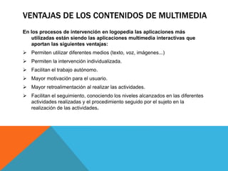 VENTAJAS DE LOS CONTENIDOS DE MULTIMEDIA
En los procesos de intervención en logopedia las aplicaciones más
utilizadas están siendo las aplicaciones multimedia interactivas que
aportan las siguientes ventajas:
 Permiten utilizar diferentes medios (texto, voz, imágenes...)
 Permiten la intervención individualizada.
 Facilitan el trabajo autónomo.
 Mayor motivación para el usuario.
 Mayor retroalimentación al realizar las actividades.
 Facilitan el seguimiento, conociendo los niveles alcanzados en las diferentes
actividades realizadas y el procedimiento seguido por el sujeto en la
realización de las actividades.
 