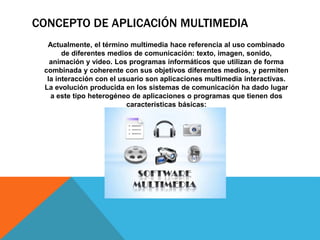 CONCEPTO DE APLICACIÓN MULTIMEDIA
Actualmente, el término multimedia hace referencia al uso combinado
de diferentes medios de comunicación: texto, imagen, sonido,
animación y video. Los programas informáticos que utilizan de forma
combinada y coherente con sus objetivos diferentes medios, y permiten
la interacción con el usuario son aplicaciones multimedia interactivas.
La evolución producida en los sistemas de comunicación ha dado lugar
a este tipo heterogéneo de aplicaciones o programas que tienen dos
características básicas:
 
