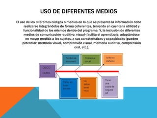 USO DE DIFERENTES MEDIOS
El uso de los diferentes códigos o medios en la que se presenta la información debe
realizarse integrándolos de forma coherentes, teniendo en cuenta la utilidad y
funcionalidad de los mismos dentro del programa. Y, la inclusión de diferentes
medios de comunicación -auditivo, visual- facilita el aprendizaje, adaptándose
en mayor medida a los sujetos, a sus características y capacidades (pueden
potenciar: memoria visual, comprensión visual, memoria auditiva, comprensión
oral, etc.).
 