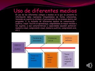Uso de diferentes medios
El uso de los diferentes códigos o medios en la que se presenta la
información debe realizarse integrándolos de forma coherentes,
teniendo en cuenta la utilidad y funcionalidad de los mismos dentro del
programa. Y, la inclusión de diferentes medios de comunicación -
auditivo, visual- facilita el aprendizaje, adaptándose en mayor medida a
los sujetos, a sus características y capacidades (pueden potenciar:
memoria visual, comprensión visual, memoria auditiva, comprensión oral,
etc.).
 