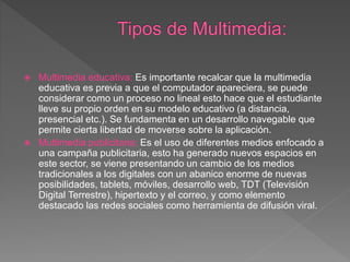  Multimedia educativa: Es importante recalcar que la multimedia
educativa es previa a que el computador apareciera, se puede
considerar como un proceso no lineal esto hace que el estudiante
lleve su propio orden en su modelo educativo (a distancia,
presencial etc.). Se fundamenta en un desarrollo navegable que
permite cierta libertad de moverse sobre la aplicación.
 Multimedia publicitaria: Es el uso de diferentes medios enfocado a
una campaña publicitaria, esto ha generado nuevos espacios en
este sector, se viene presentando un cambio de los medios
tradicionales a los digitales con un abanico enorme de nuevas
posibilidades, tablets, móviles, desarrollo web, TDT (Televisión
Digital Terrestre), hipertexto y el correo, y como elemento
destacado las redes sociales como herramienta de difusión viral.
 