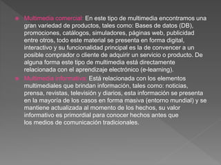  Multimedia comercial: En este tipo de multimedia encontramos una
gran variedad de productos, tales como: Bases de datos (DB),
promociones, catálogos, simuladores, páginas web, publicidad
entre otros, todo este material se presenta en forma digital,
interactivo y su funcionalidad principal es la de convencer a un
posible comprador o cliente de adquirir un servicio o producto. De
alguna forma este tipo de multimedia está directamente
relacionada con el aprendizaje electrónico (e-learning).
 Multimedia informativa: Está relacionada con los elementos
multimediales que brindan información, tales como: noticias,
prensa, revistas, televisión y diarios, esta información se presenta
en la mayoría de los casos en forma masiva (entorno mundial) y se
mantiene actualizada al momento de los hechos, su valor
informativo es primordial para conocer hechos antes que
los medios de comunicación tradicionales.
 