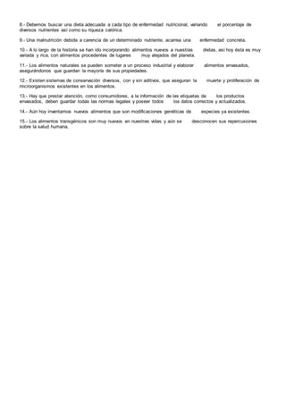8.- Debemos buscar una dieta adecuada a cada tipo de enfermedad nutricional, variando el porcentaje de
diversos nutrientes así como su riqueza calórica.
9.- Una malnutrición debida a carencia de un determinado nutriente, acarrea una enfermedad concreta.
10.- A lo largo de la historia se han ido incorporando alimentos nuevos a nuestras dietas, así hoy ésta es muy
variada y rica, con alimentos procedentes de lugares muy alejados del planeta.
11.- Los alimentos naturales se pueden someter a un proceso industrial y elaborar alimentos envasados,
asegurándonos que guardan la mayoría de sus propiedades.
12.- Existen sistemas de conservación diversos, con y sin aditivos, que aseguran la muerte y proliferación de
microorganismos existentes en los alimentos.
13.- Hay que prestar atención, como consumidores, a la información de las etiquetas de los productos
envasados, deben guardar todas las normas legales y poseer todos los datos correctos y actualizados.
14.- Aún hoy inventamos nuevos alimentos que son modificaciones genéticas de especies ya existentes.
15.- Los alimentos transgénicos son muy nuevos en nuestras vidas y aún se desconocen sus repercusiones
sobre la salud humana.
 