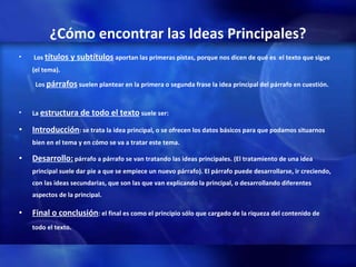 ¿Cómo encontrar las Ideas Principales? Los  títulos y subtítulos  aportan las primeras pistas, porque nos dicen de qué es  el texto que sigue (el tema).   Los  párrafos  suelen plantear en la primera o segunda frase la idea principal del párrafo en cuestión.   La  estructura de todo el texto  suele ser: Introducción : se trata la idea principal, o se ofrecen los datos básicos para que podamos situarnos bien en el tema y en cómo se va a tratar este tema. Desarrollo:  párrafo a párrafo se van tratando las ideas principales. (El tratamiento de una idea principal suele dar pie a que se empiece un nuevo párrafo). El párrafo puede desarrollarse, ir creciendo, con las ideas secundarias, que son las que van explicando la principal, o desarrollando diferentes aspectos de la principal.  Final o conclusión : el final es como el principio sólo que cargado de la riqueza del contenido de todo el texto. 