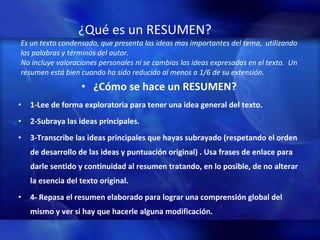 ¿Qu é  es un RESUMEN?   Es un texto condensado, que presenta las ideas mas importantes del tema,  utilizando las palabras y términos del autor. No incluye valoraciones personales ni se cambias las ideas expresadas en el texto.  Un resumen está bien cuando ha sido reducido al menos a 1/6 de su extensión. ¿Cómo se hace un RESUMEN? 1-Lee de forma exploratoria para tener una idea general del texto.  2-Subraya las ideas principales. 3-Transcribe las ideas principales que hayas subrayado (respetando el orden de desarrollo de las ideas y puntuación original) . Usa frases de enlace para darle sentido y continuidad al resumen tratando, en lo posible, de no alterar la esencia del texto original.  4- Repasa el resumen elaborado para lograr una comprensión global del mismo y ver si hay que hacerle alguna modificación.  